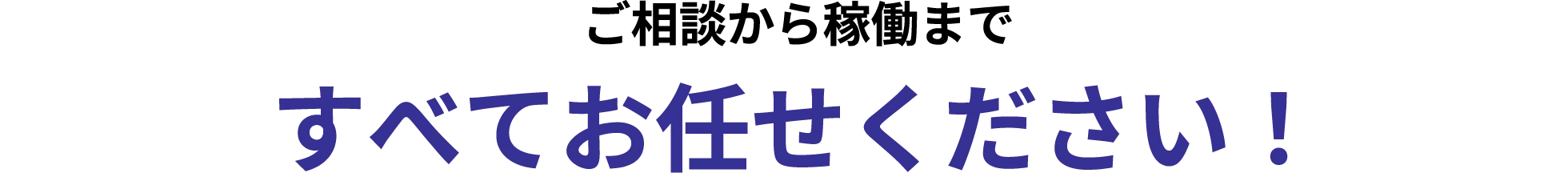 ご相談から稼働まですべてお任せ ください！